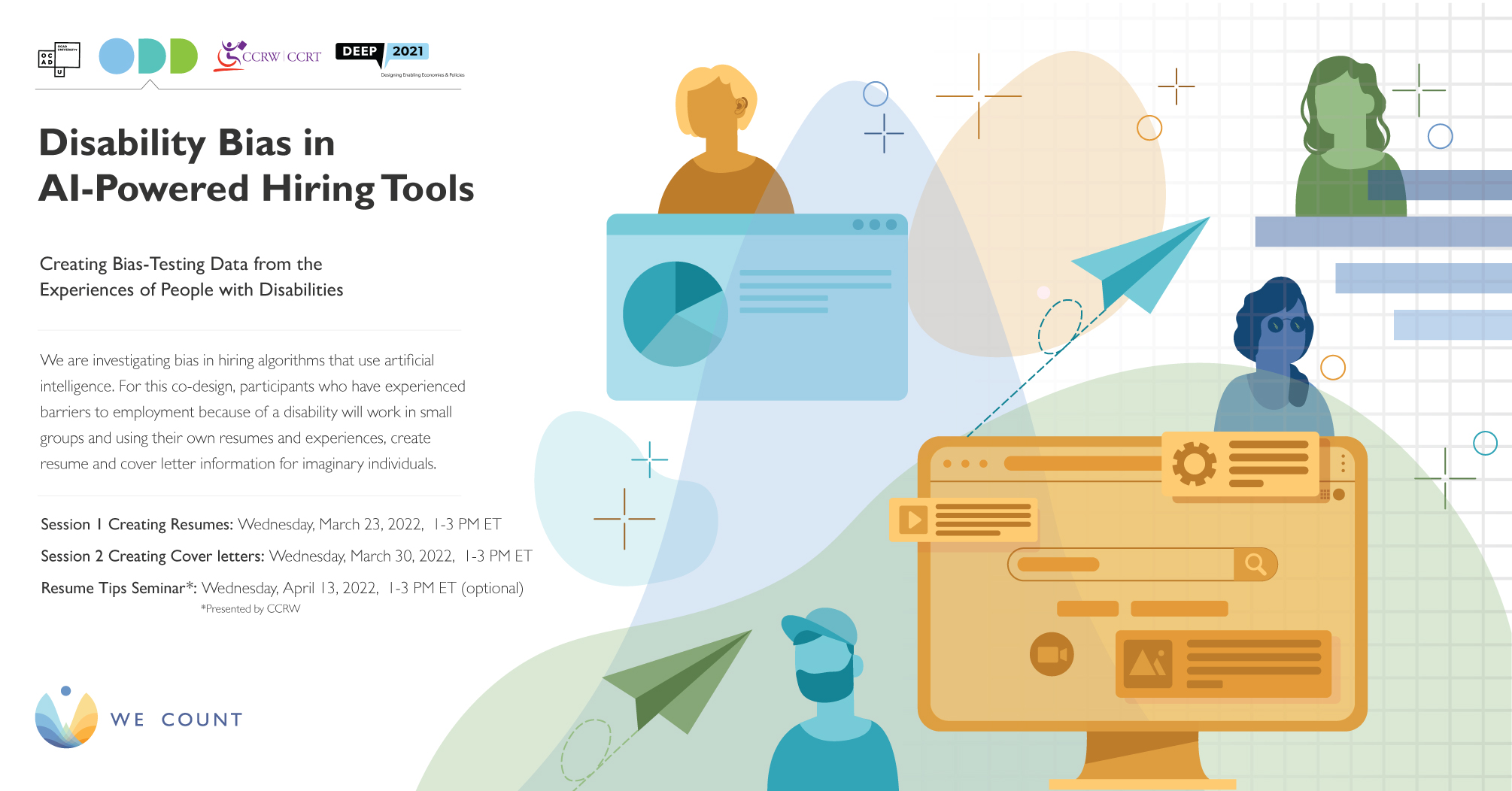 Disability Bias in AI-Powered Hiring Tools: Creating Bias-Testing Data from the Experiences of People with DIsabilities. Sesson 1 Creating Resumes: Wednesday, March 23, 2022, 1-3 PM ET. Session 2 Creating Cover Letters: Wednesday, March 30, 2022, 1-3 PM ET. Resume Tips Seminar: Wednesday, April 13, 2022, 1-3 PM ET (optional).